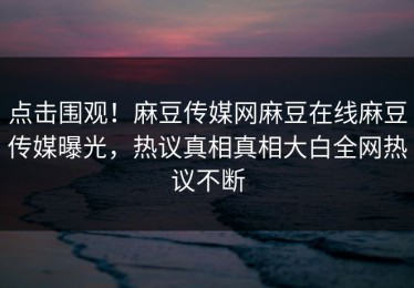 点击围观！麻豆传媒网麻豆在线麻豆传媒曝光，热议真相真相大白全网热议不断