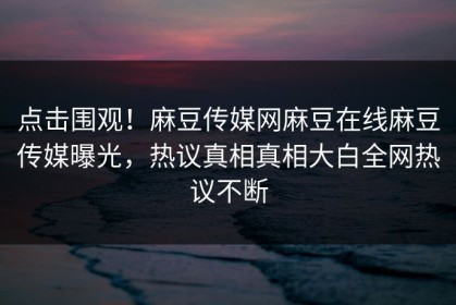 点击围观！麻豆传媒网麻豆在线麻豆传媒曝光，热议真相真相大白全网热议不断