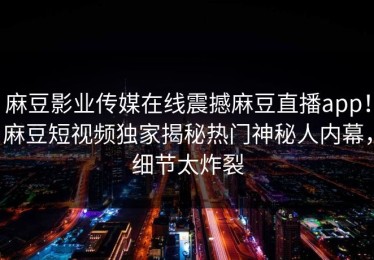 麻豆影业传媒在线震撼麻豆直播app！麻豆短视频独家揭秘热门神秘人内幕，细节太炸裂