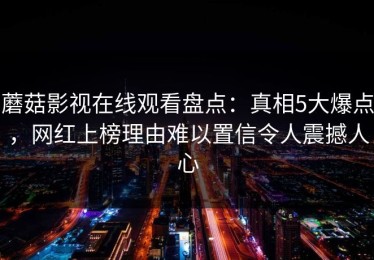 蘑菇影视在线观看盘点：真相5大爆点，网红上榜理由难以置信令人震撼人心