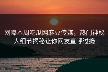 网曝本周吃瓜网麻豆传媒，热门神秘人细节揭秘让你网友直呼过瘾