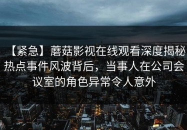 【紧急】蘑菇影视在线观看深度揭秘：热点事件风波背后，当事人在公司会议室的角色异常令人意外