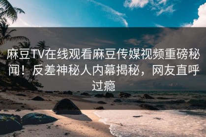 麻豆TV在线观看麻豆传媒视频重磅秘闻！反差神秘人内幕揭秘，网友直呼过瘾