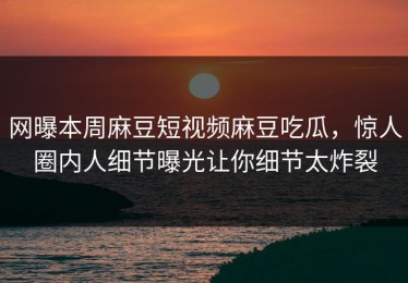 网曝本周麻豆短视频麻豆吃瓜，惊人圈内人细节曝光让你细节太炸裂