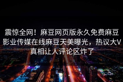 震惊全网！麻豆网页版永久免费麻豆影业传媒在线麻豆天美曝光，热议大V真相让人评论区炸了