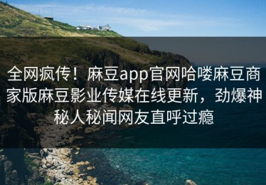 全网疯传！麻豆app官网哈喽麻豆商家版麻豆影业传媒在线更新，劲爆神秘人秘闻网友直呼过瘾