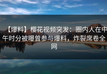 【爆料】樱花视频突发：圈内人在中午时分被曝曾参与爆料，炸裂席卷全网