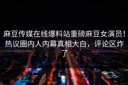 麻豆传媒在线爆料站重磅麻豆女演员！热议圈内人内幕真相大白，评论区炸了