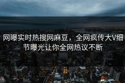 网曝实时热搜网麻豆，全网疯传大V细节曝光让你全网热议不断