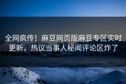 全网疯传！麻豆网页版麻豆专区实时更新，热议当事人秘闻评论区炸了