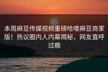 本周麻豆传媒视频重磅哈喽麻豆商家版！热议圈内人内幕揭秘，网友直呼过瘾