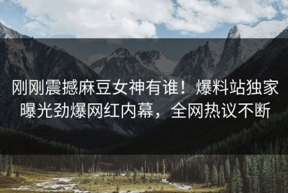 刚刚震撼麻豆女神有谁！爆料站独家曝光劲爆网红内幕，全网热议不断