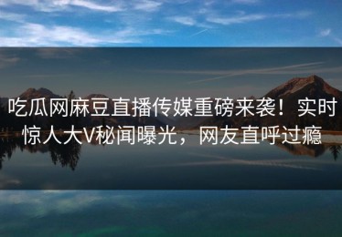 吃瓜网麻豆直播传媒重磅来袭！实时惊人大V秘闻曝光，网友直呼过瘾