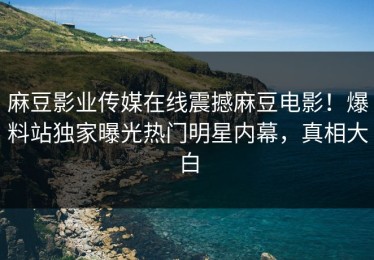 麻豆影业传媒在线震撼麻豆电影！爆料站独家曝光热门明星内幕，真相大白