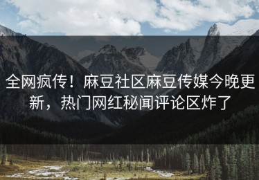 全网疯传！麻豆社区麻豆传媒今晚更新，热门网红秘闻评论区炸了
