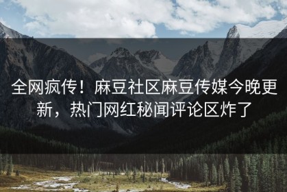 全网疯传！麻豆社区麻豆传媒今晚更新，热门网红秘闻评论区炸了