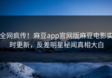 全网疯传！麻豆app官网版麻豆电影实时更新，反差明星秘闻真相大白