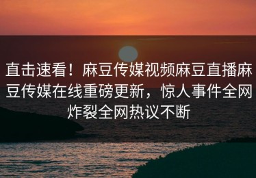 直击速看！麻豆传媒视频麻豆直播麻豆传媒在线重磅更新，惊人事件全网炸裂全网热议不断