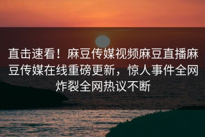 直击速看！麻豆传媒视频麻豆直播麻豆传媒在线重磅更新，惊人事件全网炸裂全网热议不断