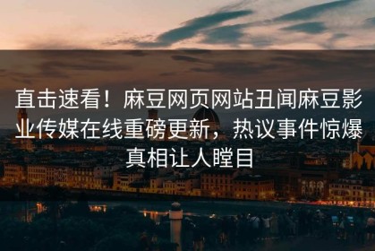 直击速看！麻豆网页网站丑闻麻豆影业传媒在线重磅更新，热议事件惊爆真相让人瞠目
