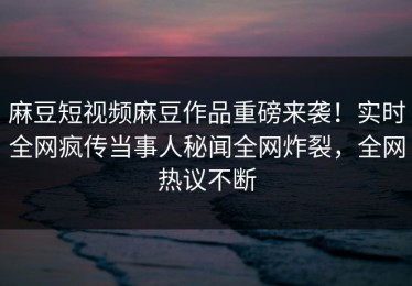 麻豆短视频麻豆作品重磅来袭！实时全网疯传当事人秘闻全网炸裂，全网热议不断