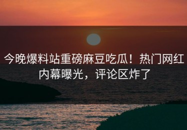 今晚爆料站重磅麻豆吃瓜！热门网红内幕曝光，评论区炸了