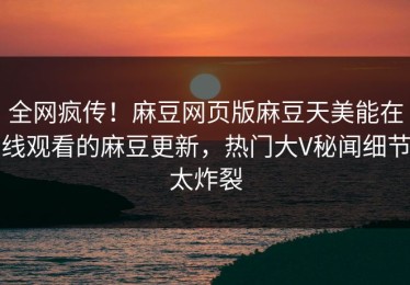 全网疯传！麻豆网页版麻豆天美能在线观看的麻豆更新，热门大V秘闻细节太炸裂