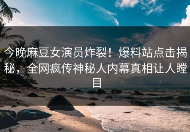 今晚麻豆女演员炸裂！爆料站点击揭秘，全网疯传神秘人内幕真相让人瞠目