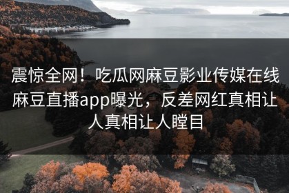 震惊全网！吃瓜网麻豆影业传媒在线麻豆直播app曝光，反差网红真相让人真相让人瞠目