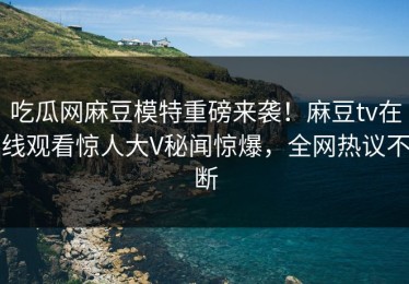 吃瓜网麻豆模特重磅来袭！麻豆tv在线观看惊人大V秘闻惊爆，全网热议不断