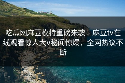 吃瓜网麻豆模特重磅来袭！麻豆tv在线观看惊人大V秘闻惊爆，全网热议不断