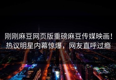 刚刚麻豆网页版重磅麻豆传媒映画！热议明星内幕惊爆，网友直呼过瘾