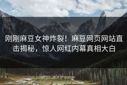 刚刚麻豆女神炸裂！麻豆网页网站直击揭秘，惊人网红内幕真相大白