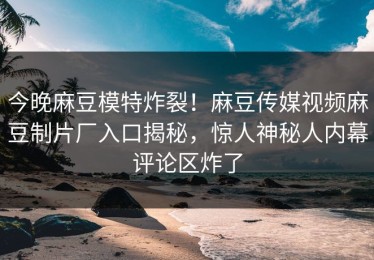 今晚麻豆模特炸裂！麻豆传媒视频麻豆制片厂入口揭秘，惊人神秘人内幕评论区炸了