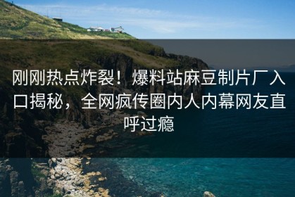 刚刚热点炸裂！爆料站麻豆制片厂入口揭秘，全网疯传圈内人内幕网友直呼过瘾