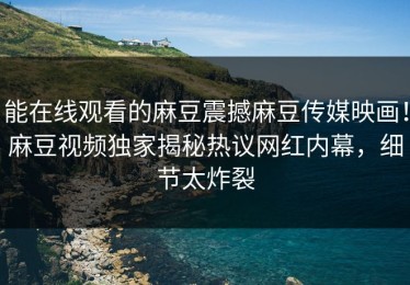能在线观看的麻豆震撼麻豆传媒映画！麻豆视频独家揭秘热议网红内幕，细节太炸裂