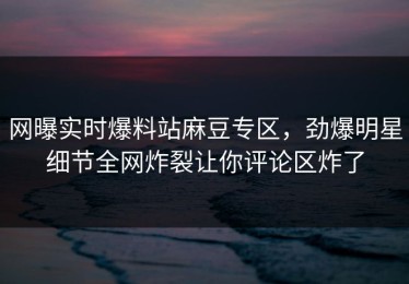 网曝实时爆料站麻豆专区，劲爆明星细节全网炸裂让你评论区炸了