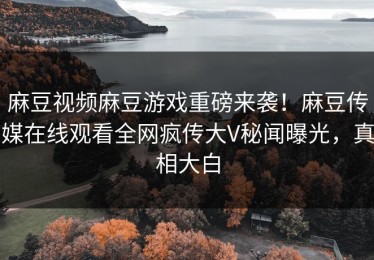 麻豆视频麻豆游戏重磅来袭！麻豆传媒在线观看全网疯传大V秘闻曝光，真相大白