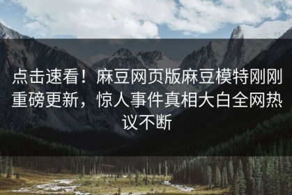 点击速看！麻豆网页版麻豆模特刚刚重磅更新，惊人事件真相大白全网热议不断