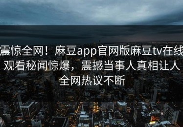 震惊全网！麻豆app官网版麻豆tv在线观看秘闻惊爆，震撼当事人真相让人全网热议不断