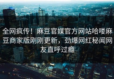 全网疯传！麻豆官媒官方网站哈喽麻豆商家版刚刚更新，劲爆网红秘闻网友直呼过瘾