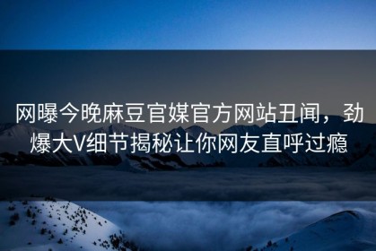 网曝今晚麻豆官媒官方网站丑闻，劲爆大V细节揭秘让你网友直呼过瘾