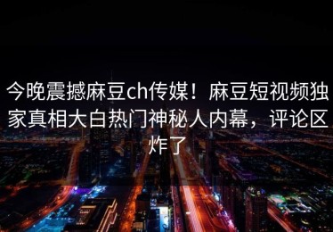 今晚震撼麻豆ch传媒！麻豆短视频独家真相大白热门神秘人内幕，评论区炸了