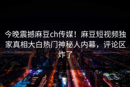 今晚震撼麻豆ch传媒！麻豆短视频独家真相大白热门神秘人内幕，评论区炸了