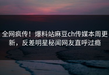 全网疯传！爆料站麻豆ch传媒本周更新，反差明星秘闻网友直呼过瘾