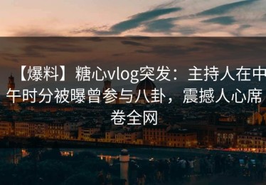 【爆料】糖心vlog突发：主持人在中午时分被曝曾参与八卦，震撼人心席卷全网