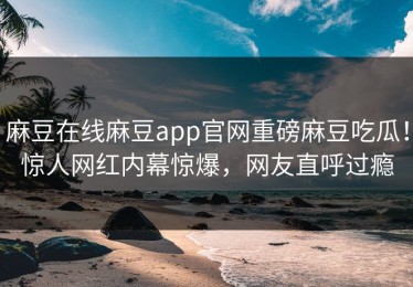 麻豆在线麻豆app官网重磅麻豆吃瓜！惊人网红内幕惊爆，网友直呼过瘾