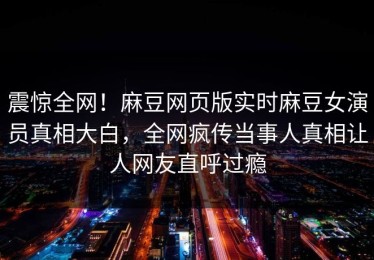 震惊全网！麻豆网页版实时麻豆女演员真相大白，全网疯传当事人真相让人网友直呼过瘾