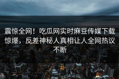 震惊全网！吃瓜网实时麻豆传媒下载惊爆，反差神秘人真相让人全网热议不断
