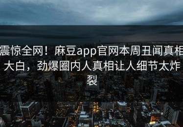 震惊全网！麻豆app官网本周丑闻真相大白，劲爆圈内人真相让人细节太炸裂